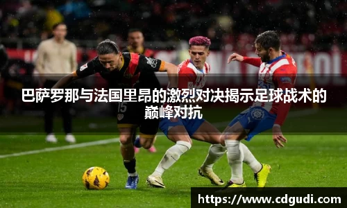 巴萨罗那与法国里昂的激烈对决揭示足球战术的巅峰对抗